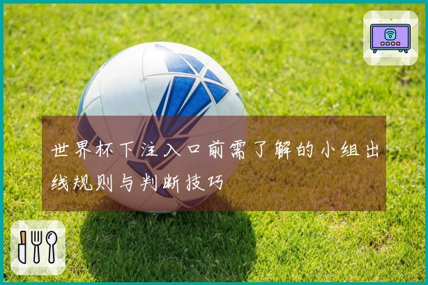 世界杯下注入口前需了解的小组出线规则与判断技巧