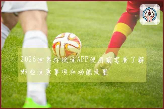 2026世界杯投注APP使用前需要了解哪些注意事项和功能设置